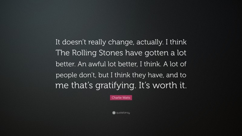 Charlie Watts Quote: “It doesn’t really change, actually. I think The Rolling Stones have gotten a lot better. An awful lot better, I think. A lot of people don’t, but I think they have, and to me that’s gratifying. It’s worth it.”