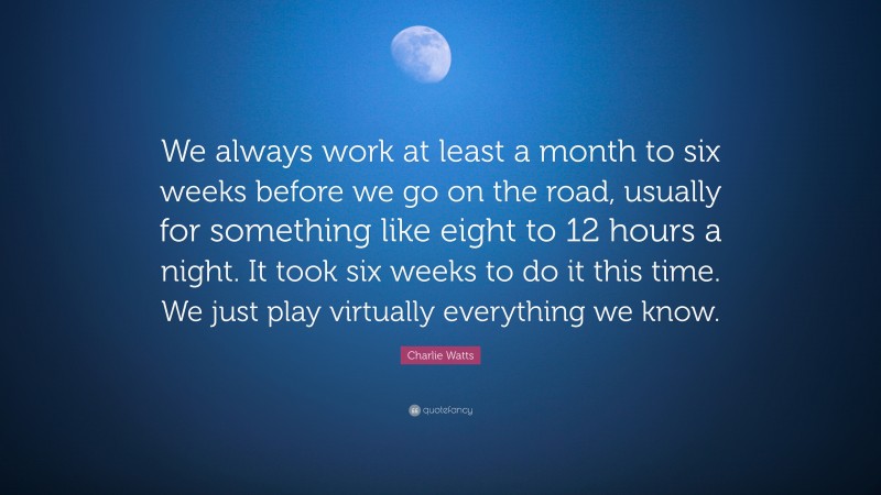 Charlie Watts Quote: “We always work at least a month to six weeks before we go on the road, usually for something like eight to 12 hours a night. It took six weeks to do it this time. We just play virtually everything we know.”