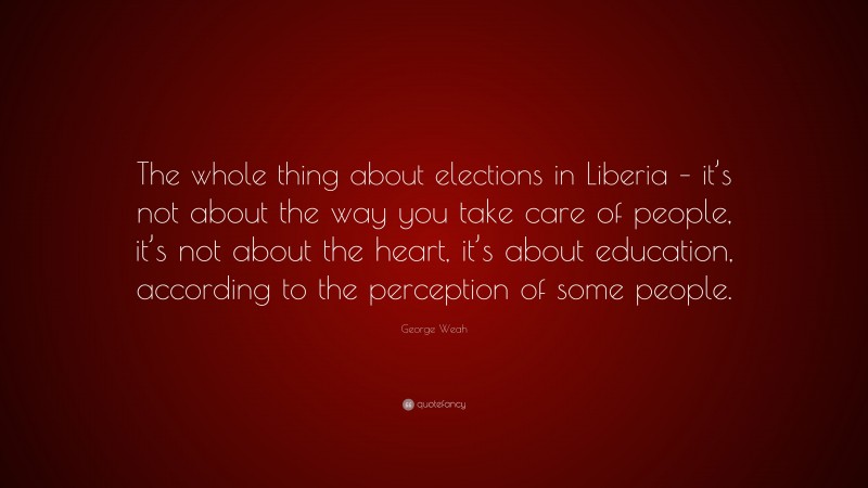 George Weah Quote: “The whole thing about elections in Liberia – it’s not about the way you take care of people, it’s not about the heart, it’s about education, according to the perception of some people.”
