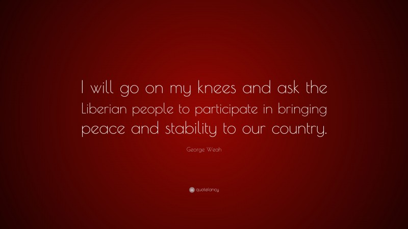 George Weah Quote: “I will go on my knees and ask the Liberian people to participate in bringing peace and stability to our country.”