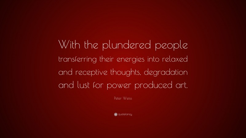 Peter Weiss Quote: “With the plundered people transferring their energies into relaxed and receptive thoughts, degradation and lust for power produced art.”