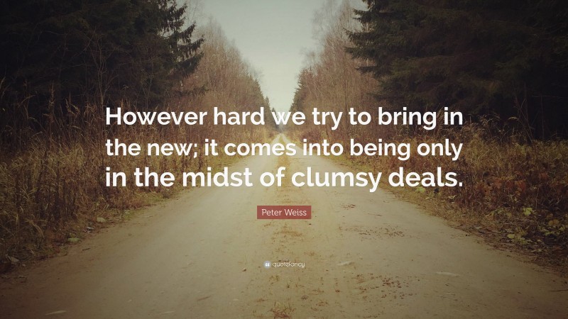 Peter Weiss Quote: “However hard we try to bring in the new; it comes into being only in the midst of clumsy deals.”
