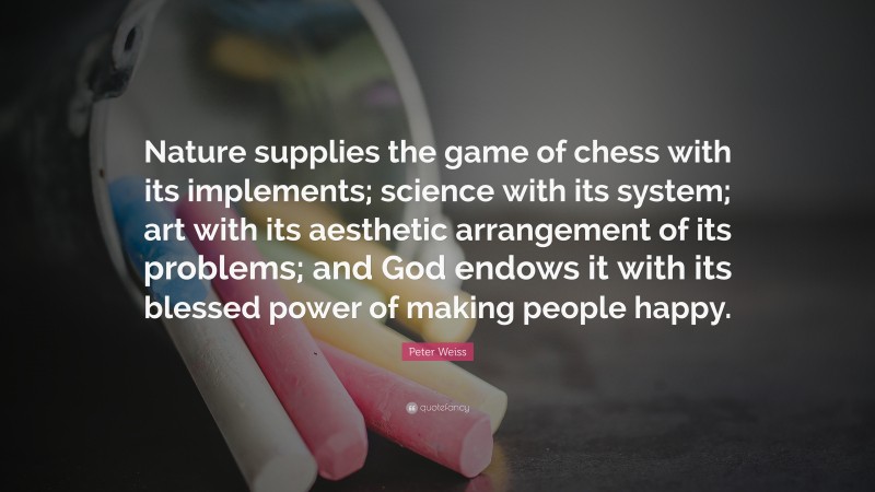 Peter Weiss Quote: “Nature supplies the game of chess with its implements; science with its system; art with its aesthetic arrangement of its problems; and God endows it with its blessed power of making people happy.”