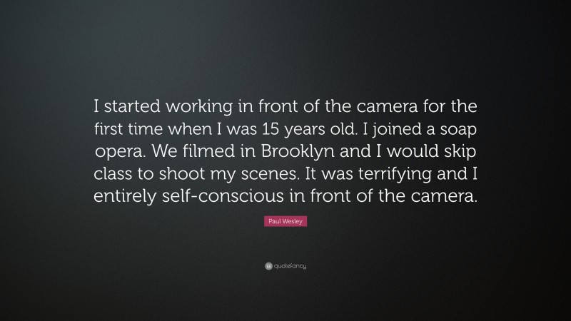 Paul Wesley Quote: “I started working in front of the camera for the first time when I was 15 years old. I joined a soap opera. We filmed in Brooklyn and I would skip class to shoot my scenes. It was terrifying and I entirely self-conscious in front of the camera.”