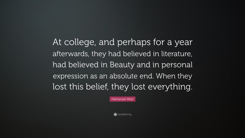 Nathanael West Quote: “At college, and perhaps for a year afterwards, they had believed in literature, had believed in Beauty and in personal expression as an absolute end. When they lost this belief, they lost everything.”
