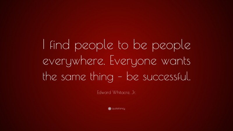 Edward Whitacre, Jr. Quote: “I find people to be people everywhere. Everyone wants the same thing – be successful.”