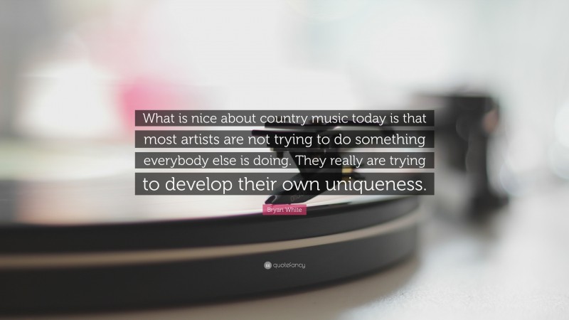 Bryan White Quote: “What is nice about country music today is that most artists are not trying to do something everybody else is doing. They really are trying to develop their own uniqueness.”