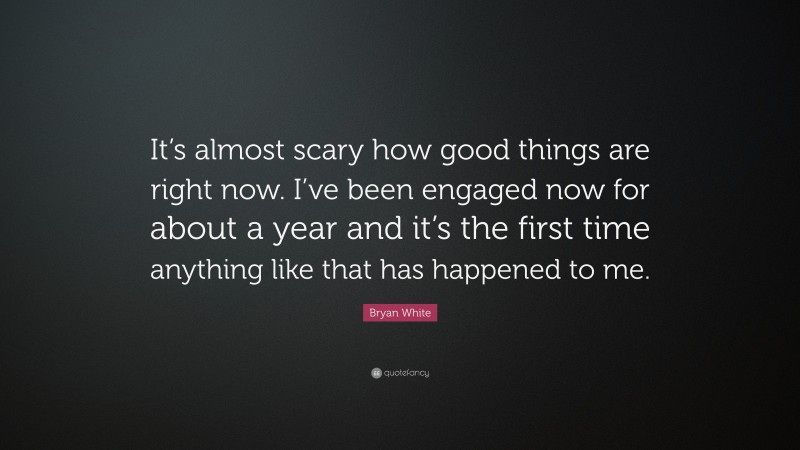 Bryan White Quote: “It’s almost scary how good things are right now. I’ve been engaged now for about a year and it’s the first time anything like that has happened to me.”