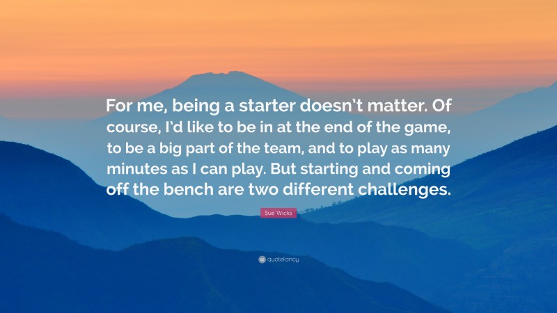 Sue Wicks Quote: “For me, being a starter doesn’t matter. Of course, I’d like to be in at the end of the game, to be a big part of the team, and to play as many minutes as I can play. But starting and coming off the bench are two different challenges.”