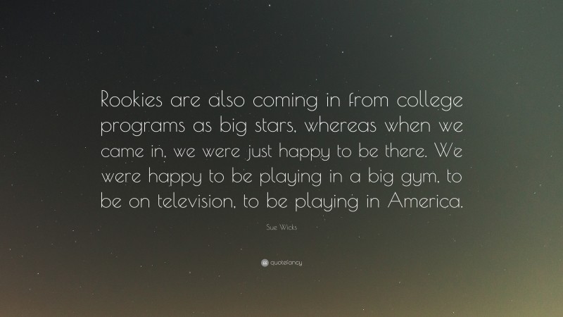 Sue Wicks Quote: “Rookies are also coming in from college programs as big stars, whereas when we came in, we were just happy to be there. We were happy to be playing in a big gym, to be on television, to be playing in America.”