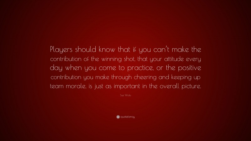 Sue Wicks Quote: “Players should know that if you can’t make the contribution of the winning shot, that your attitude every day when you come to practice, or the positive contribution you make through cheering and keeping up team morale, is just as important in the overall picture.”