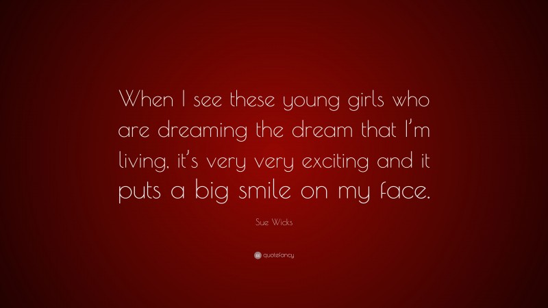Sue Wicks Quote: “When I see these young girls who are dreaming the dream that I’m living, it’s very very exciting and it puts a big smile on my face.”