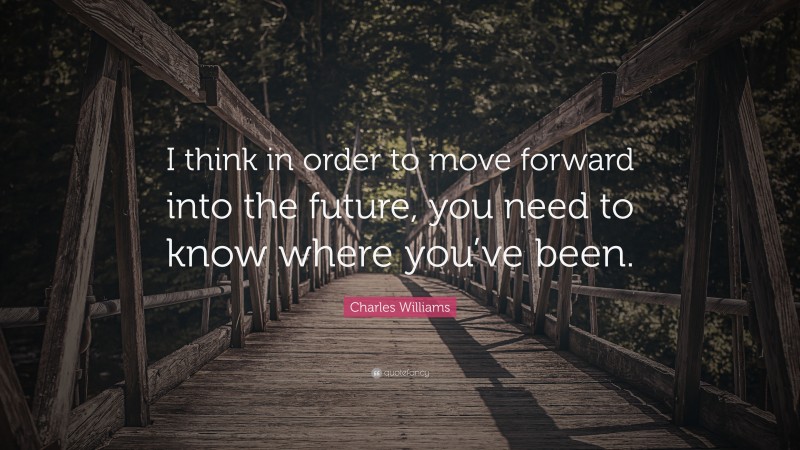 Charles Williams Quote: “I think in order to move forward into the future, you need to know where you’ve been.”