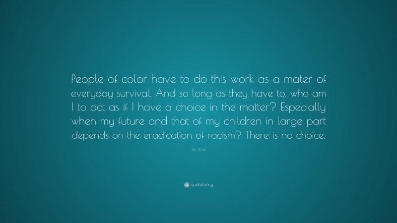 Tim Wise Quote: “People of color have to do this work as a mater of everyday survival. And so long as they have to, who am I to act as if I have a choice in the matter? Especially when my future and that of my children in large part depends on the eradication of racism? There is no choice.”