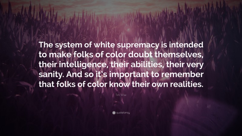 Tim Wise Quote: “The system of white supremacy is intended to make folks of color doubt themselves, their intelligence, their abilities, their very sanity. And so it’s important to remember that folks of color know their own realities.”