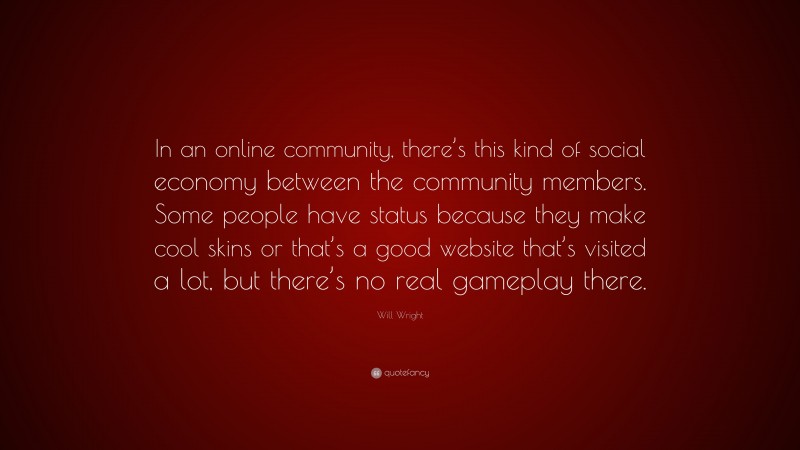 Will Wright Quote: “In an online community, there’s this kind of social economy between the community members. Some people have status because they make cool skins or that’s a good website that’s visited a lot, but there’s no real gameplay there.”