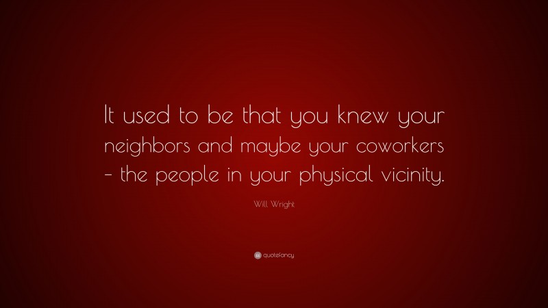 Will Wright Quote: “It used to be that you knew your neighbors and maybe your coworkers – the people in your physical vicinity.”