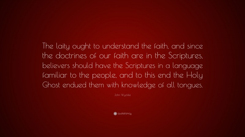 John Wycliffe Quote: “The laity ought to understand the faith, and since the doctrines of our faith are in the Scriptures, believers should have the Scriptures in a language familiar to the people, and to this end the Holy Ghost endued them with knowledge of all tongues.”