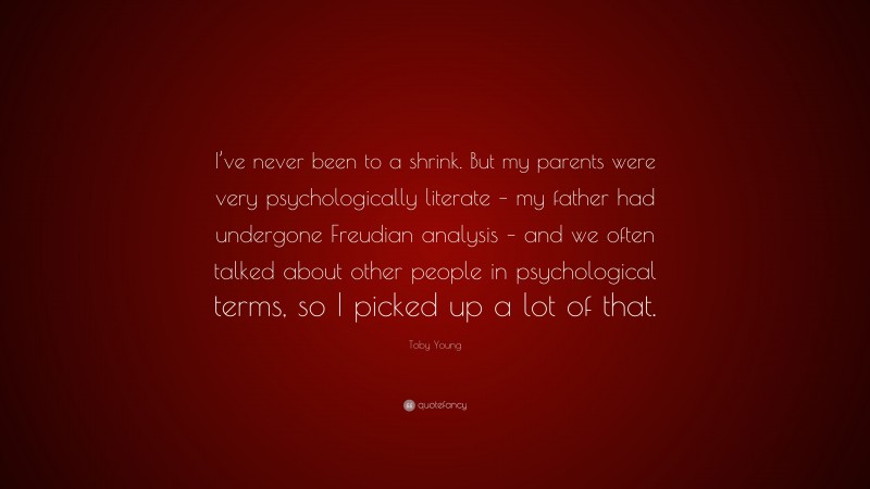 Toby Young Quote: “I’ve never been to a shrink. But my parents were very psychologically literate – my father had undergone Freudian analysis – and we often talked about other people in psychological terms, so I picked up a lot of that.”