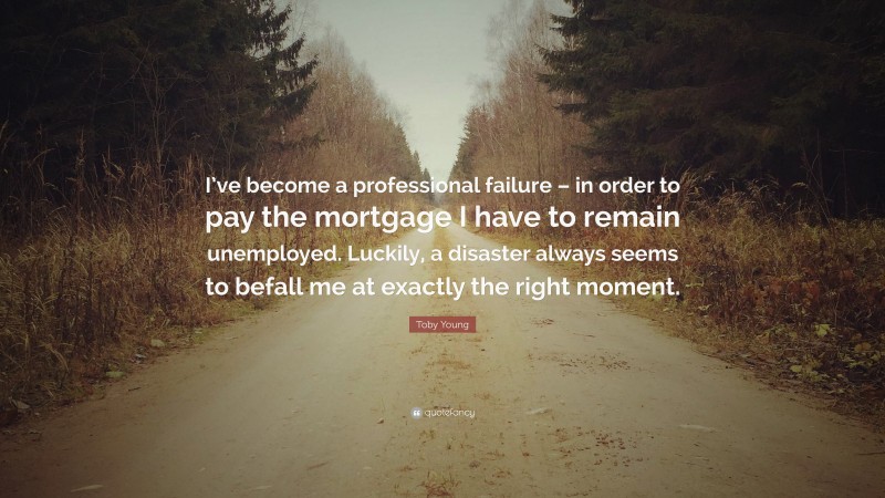 Toby Young Quote: “I’ve become a professional failure – in order to pay the mortgage I have to remain unemployed. Luckily, a disaster always seems to befall me at exactly the right moment.”