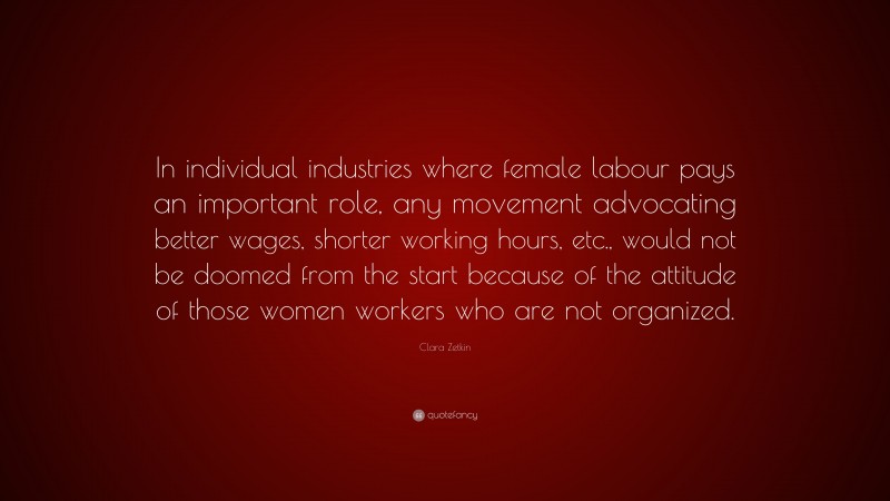 Clara Zetkin Quote: “In individual industries where female labour pays an important role, any movement advocating better wages, shorter working hours, etc., would not be doomed from the start because of the attitude of those women workers who are not organized.”