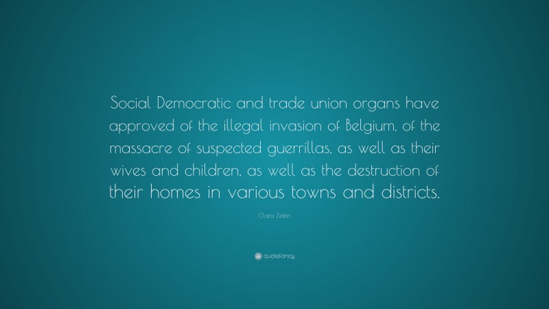 Clara Zetkin Quote: “Social Democratic and trade union organs have approved of the illegal invasion of Belgium, of the massacre of suspected guerrillas, as well as their wives and children, as well as the destruction of their homes in various towns and districts.”