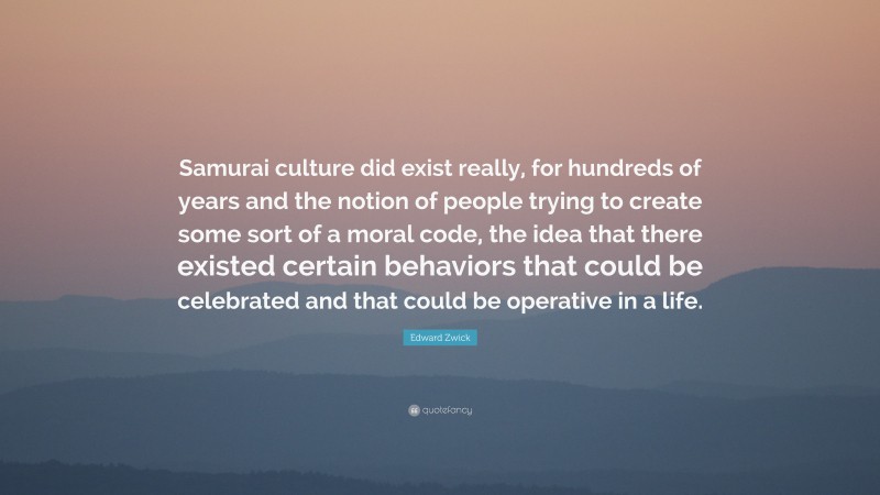 Edward Zwick Quote: “Samurai culture did exist really, for hundreds of years and the notion of people trying to create some sort of a moral code, the idea that there existed certain behaviors that could be celebrated and that could be operative in a life.”