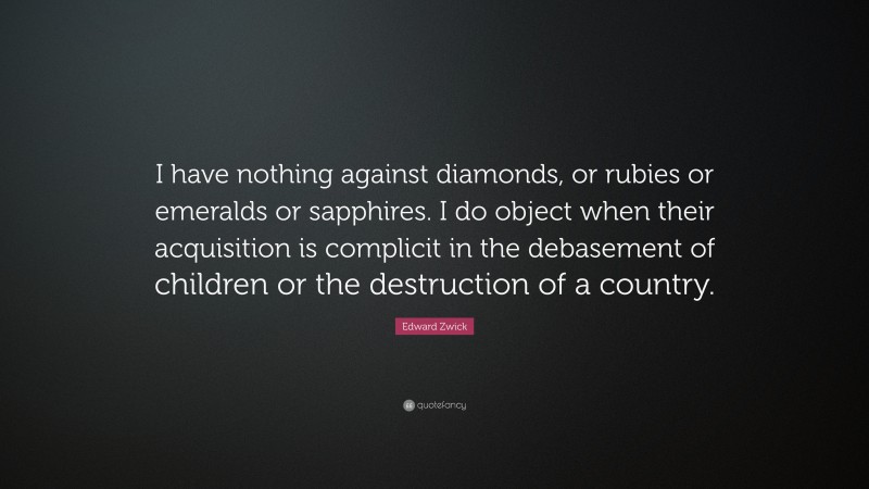 Edward Zwick Quote: “I have nothing against diamonds, or rubies or emeralds or sapphires. I do object when their acquisition is complicit in the debasement of children or the destruction of a country.”