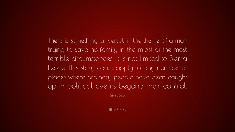 Edward Zwick Quote: “There is something universal in the theme of a man trying to save his family in the midst of the most terrible circumstances. It is not limited to Sierra Leone. This story could apply to any number of places where ordinary people have been caught up in political events beyond their control.”