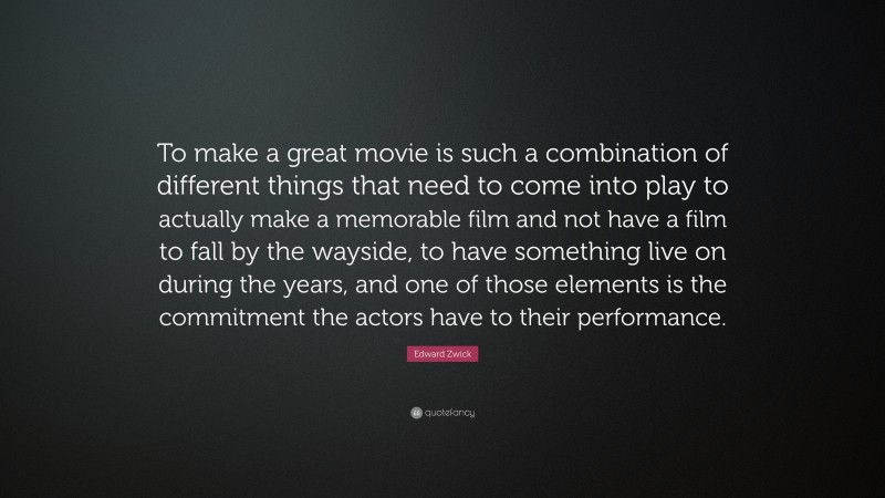 Edward Zwick Quote: “To make a great movie is such a combination of different things that need to come into play to actually make a memorable film and not have a film to fall by the wayside, to have something live on during the years, and one of those elements is the commitment the actors have to their performance.”