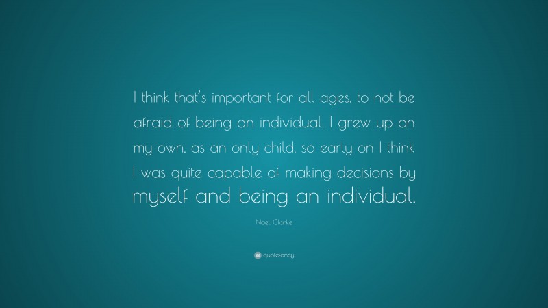 Noel Clarke Quote: “I think that’s important for all ages, to not be afraid of being an individual. I grew up on my own, as an only child, so early on I think I was quite capable of making decisions by myself and being an individual.”