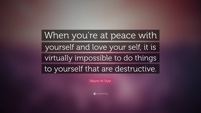 Wayne W. Dyer Quote: “When you're at peace with yourself and love your self, it is virtually impossible to do things to yourself that are destructive.”