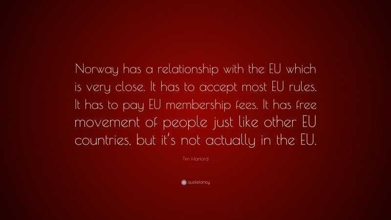 Tim Harford Quote: “Norway has a relationship with the EU which is very close. It has to accept most EU rules. It has to pay EU membership fees. It has free movement of people just like other EU countries, but it’s not actually in the EU.”