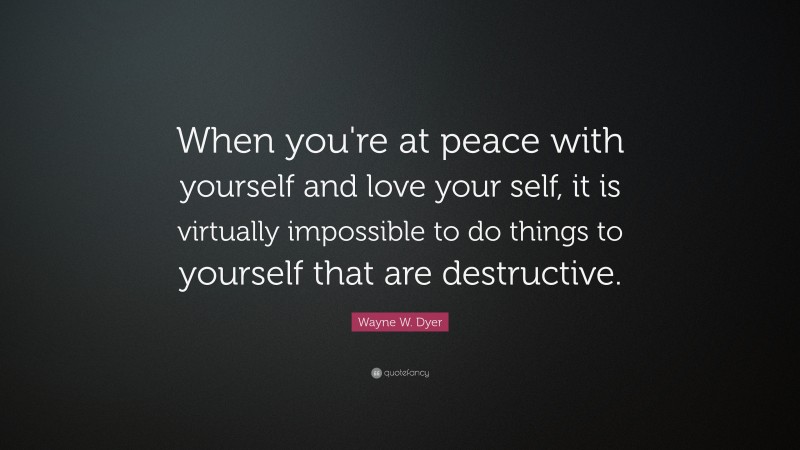 Wayne W. Dyer Quote: “When you're at peace with yourself and love your self, it is virtually impossible to do things to yourself that are destructive.”