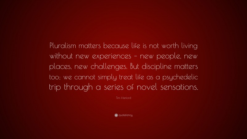 Tim Harford Quote: “Pluralism matters because life is not worth living without new experiences – new people, new places, new challenges. But discipline matters too; we cannot simply treat life as a psychedelic trip through a series of novel sensations.”