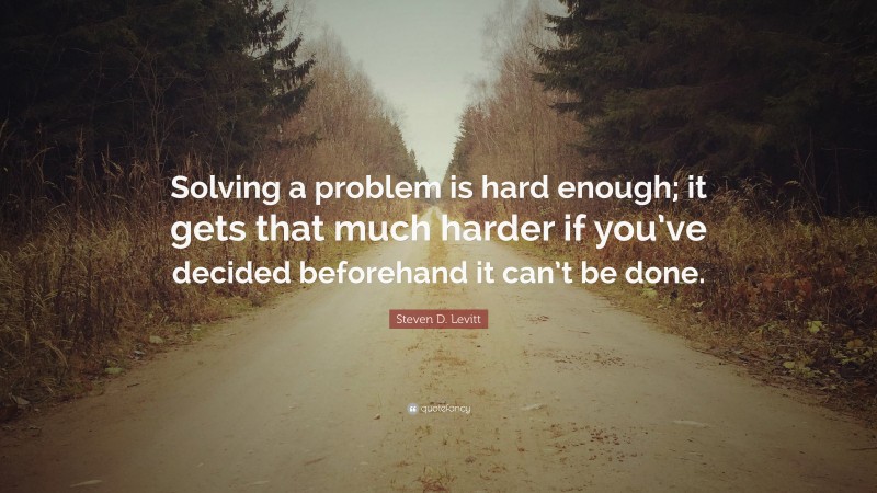 Steven D. Levitt Quote: “Solving a problem is hard enough; it gets that much harder if you’ve decided beforehand it can’t be done.”