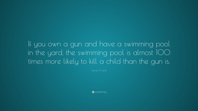Steven D. Levitt Quote: “If you own a gun and have a swimming pool in the yard, the swimming pool is almost 100 times more likely to kill a child than the gun is.”