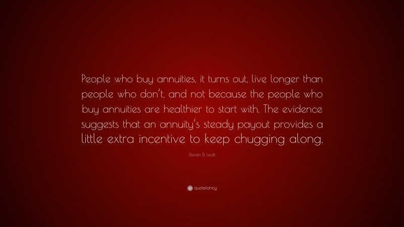 Steven D. Levitt Quote: “People who buy annuities, it turns out, live longer than people who don’t, and not because the people who buy annuities are healthier to start with. The evidence suggests that an annuity’s steady payout provides a little extra incentive to keep chugging along.”