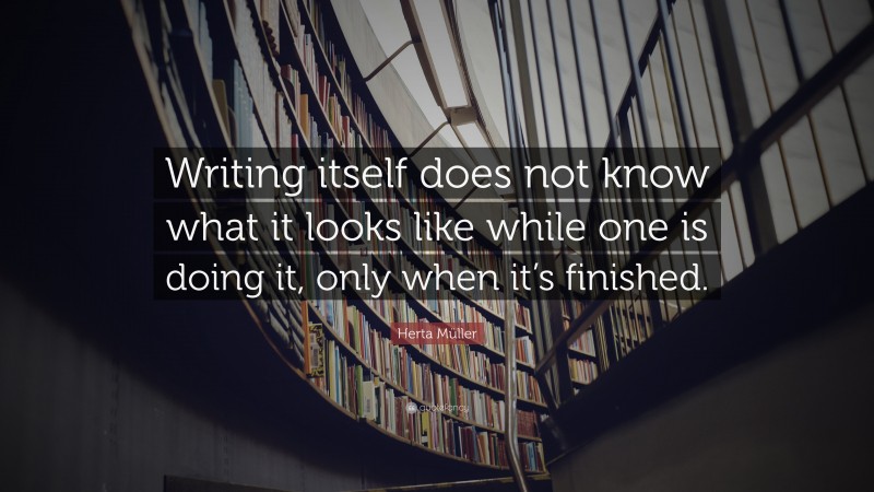 Herta Müller Quote: “Writing itself does not know what it looks like while one is doing it, only when it’s finished.”