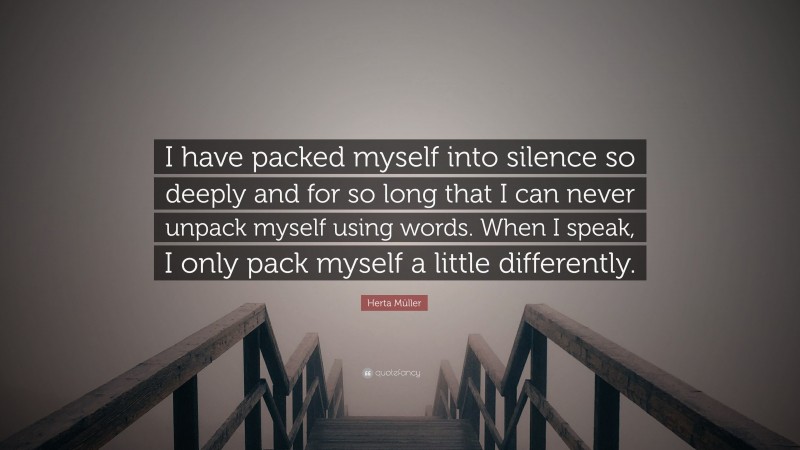 Herta Müller Quote: “I have packed myself into silence so deeply and for so long that I can never unpack myself using words. When I speak, I only pack myself a little differently.”