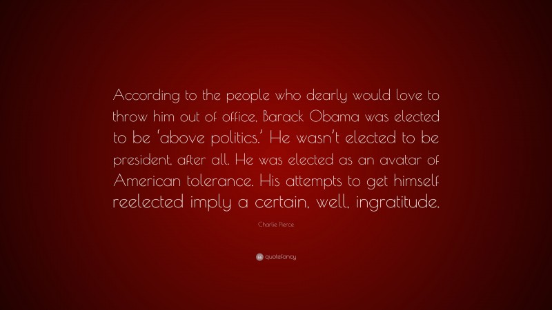 Charlie Pierce Quote: “According to the people who dearly would love to throw him out of office, Barack Obama was elected to be ‘above politics.’ He wasn’t elected to be president, after all. He was elected as an avatar of American tolerance. His attempts to get himself reelected imply a certain, well, ingratitude.”