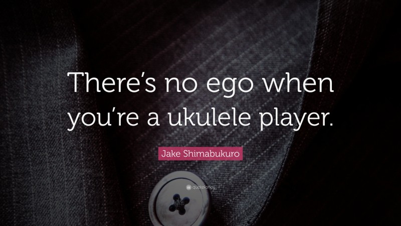 Jake Shimabukuro Quote: “There’s no ego when you’re a ukulele player.”