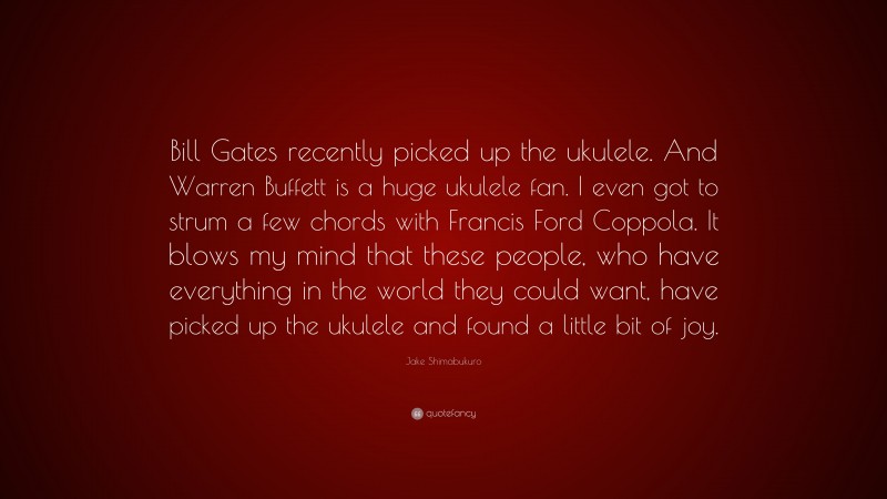 Jake Shimabukuro Quote: “Bill Gates recently picked up the ukulele. And Warren Buffett is a huge ukulele fan. I even got to strum a few chords with Francis Ford Coppola. It blows my mind that these people, who have everything in the world they could want, have picked up the ukulele and found a little bit of joy.”