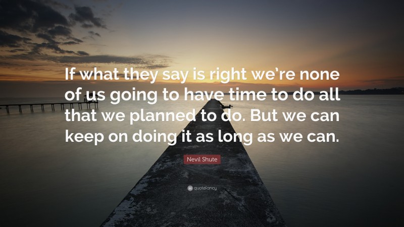 Nevil Shute Quote: “If what they say is right we’re none of us going to have time to do all that we planned to do. But we can keep on doing it as long as we can.”