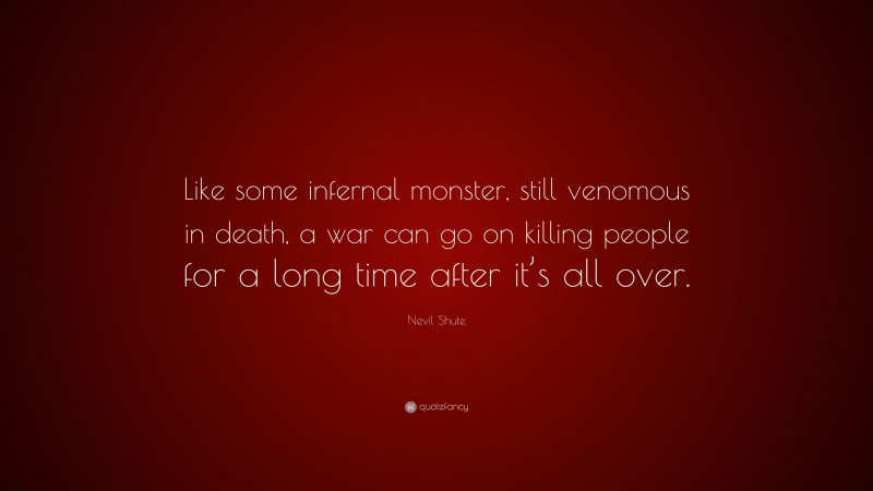 Nevil Shute Quote: “Like some infernal monster, still venomous in death, a war can go on killing people for a long time after it’s all over.”