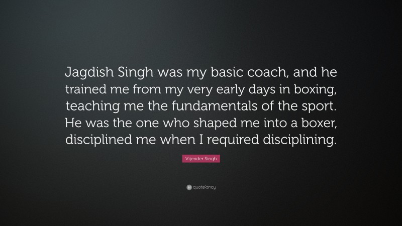 Vijender Singh Quote: “Jagdish Singh was my basic coach, and he trained me from my very early days in boxing, teaching me the fundamentals of the sport. He was the one who shaped me into a boxer, disciplined me when I required disciplining.”