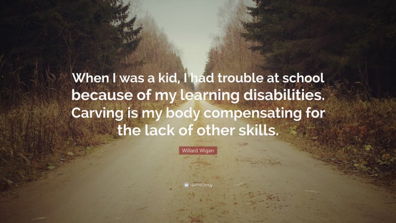 Willard Wigan Quote: “When I was a kid, I had trouble at school because of my learning disabilities. Carving is my body compensating for the lack of other skills.”