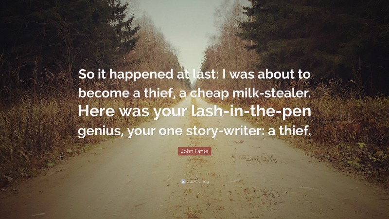 John Fante Quote: “So it happened at last: I was about to become a thief, a cheap milk-stealer. Here was your lash-in-the-pen genius, your one story-writer: a thief.”