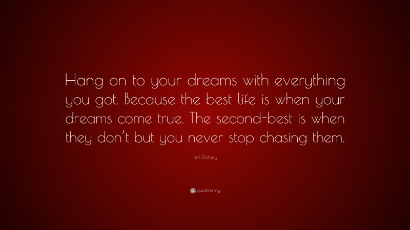 Tim Dorsey Quote: “Hang on to your dreams with everything you got. Because the best life is when your dreams come true. The second-best is when they don’t but you never stop chasing them.”
