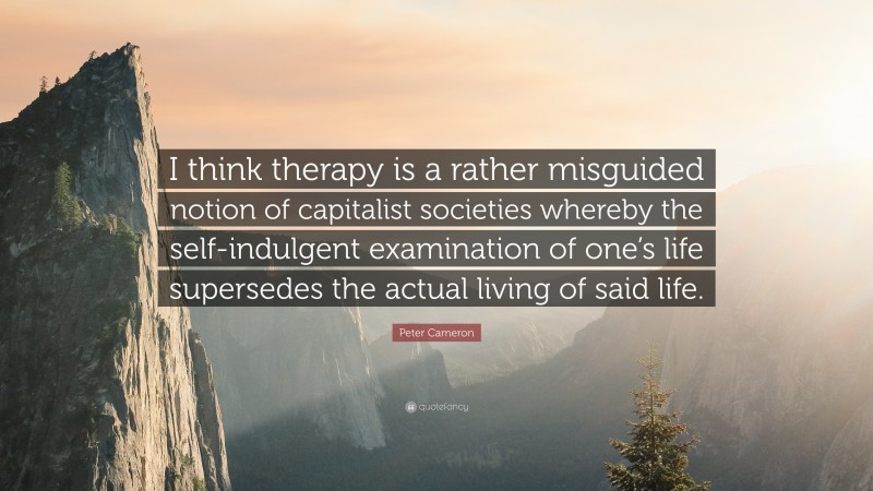 Peter Cameron Quote: “I think therapy is a rather misguided notion of capitalist societies whereby the self-indulgent examination of one’s life supersedes the actual living of said life.”